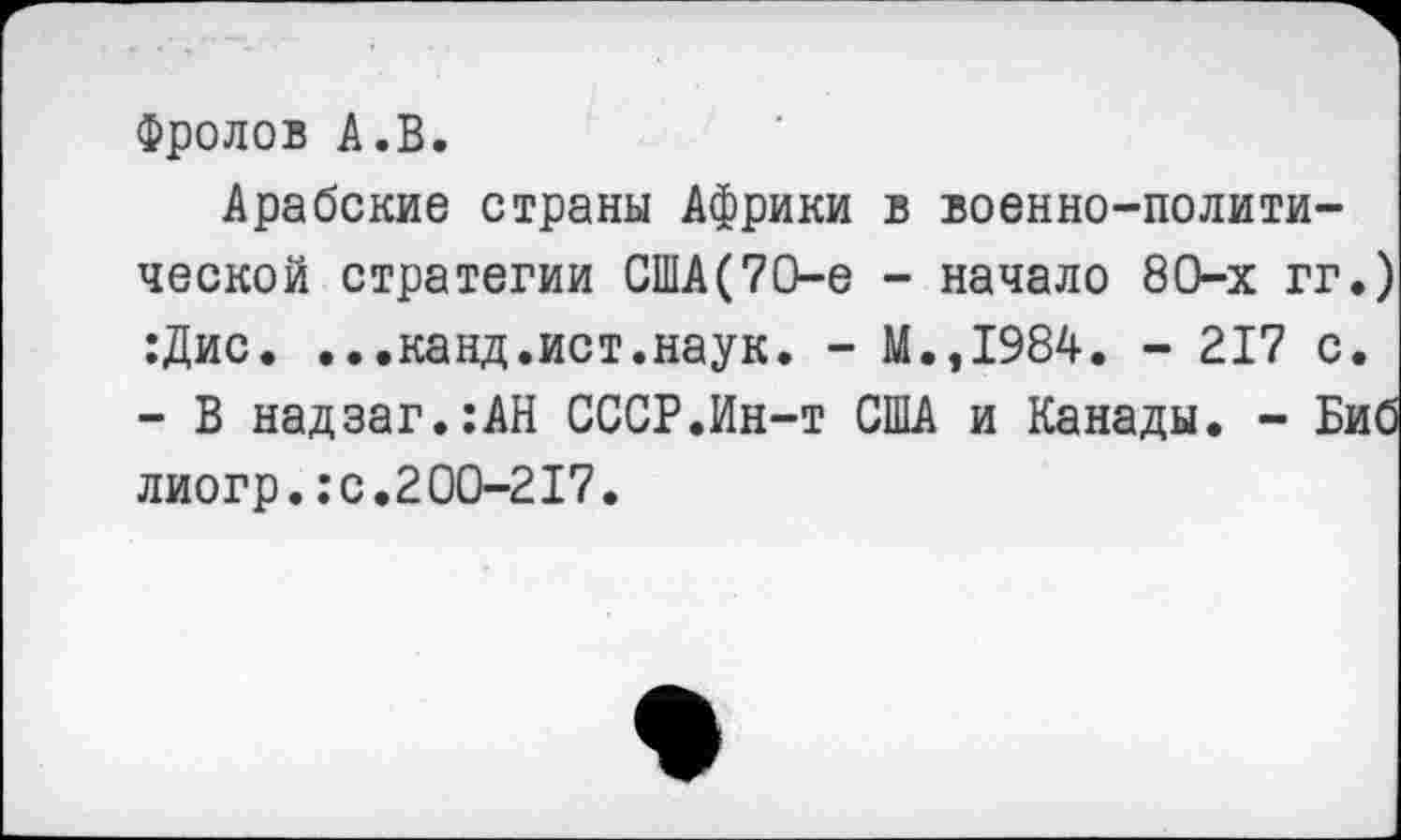 ﻿Фролов А.В.
Арабские страны Африки в военно-политической стратегии США(70-е - начало 80-х гг.) :Дис. ...канд.ист.наук. - М.,1984. - 217 с. - В надзаг.:АН СССР.Ин-т США и Канады. - Биб лиогр.:с.200-217.